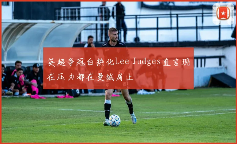 英超争冠白热化Lee Judges直言现在压力都在曼城肩上