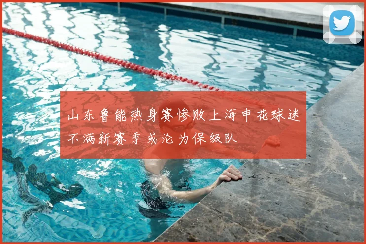 山东鲁能热身赛惨败上海申花球迷不满新赛季或沦为保级队