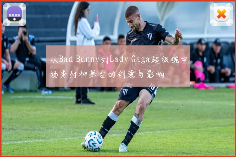 从Bad Bunny到Lady Gaga超级碗中场秀封神舞台的创意与影响