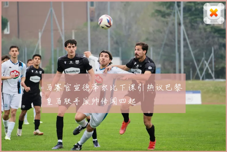 马赛官宣德泽尔比下课引热议巴黎皇马联手废帅传闻四起