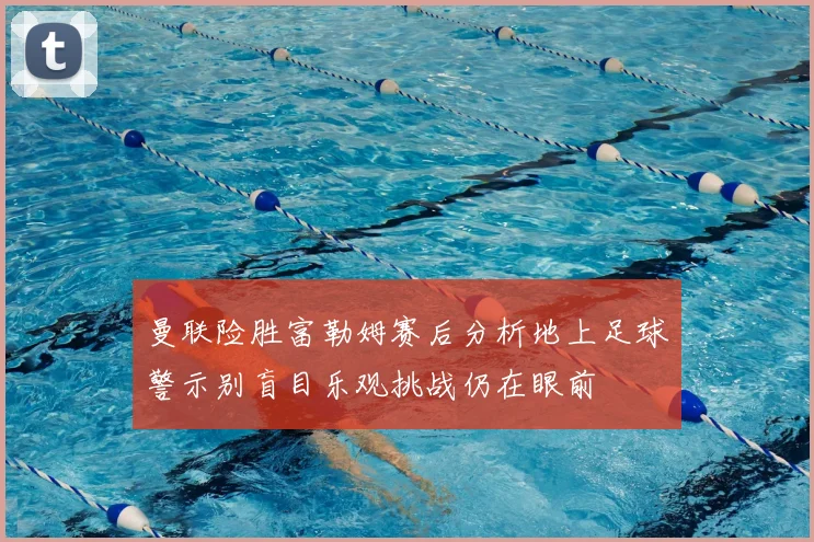 曼联险胜富勒姆赛后分析地上足球警示别盲目乐观挑战仍在眼前