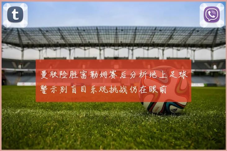 曼联险胜富勒姆赛后分析地上足球警示别盲目乐观挑战仍在眼前