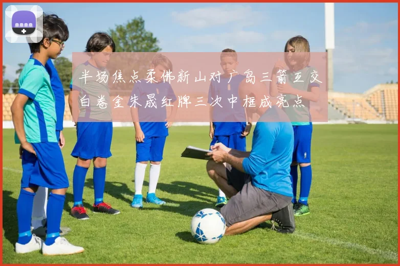半场焦点柔佛新山对广岛三箭互交白卷金朱晟红牌三次中框成亮点