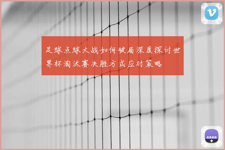 足球点球大战如何破局深度探讨世界杯淘汰赛决胜方式应对策略