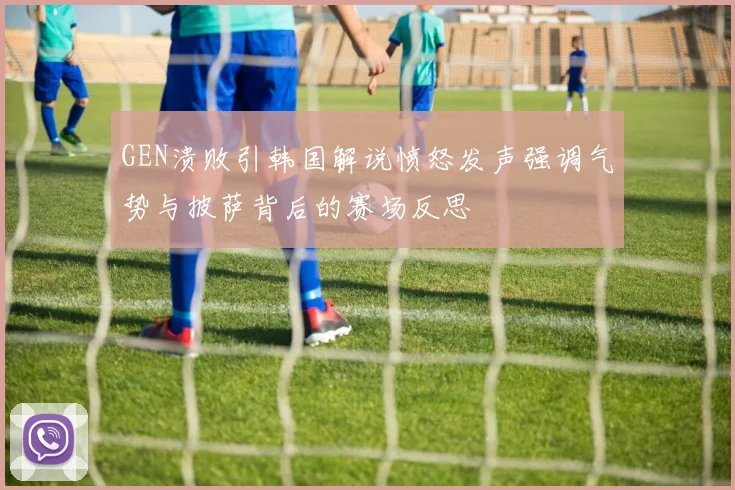GEN溃败引韩国解说愤怒发声强调气势与披萨背后的赛场反思