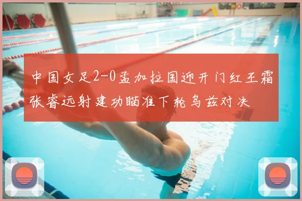 中国女足2-0孟加拉国迎开门红王霜张睿远射建功瞄准下轮乌兹对决
