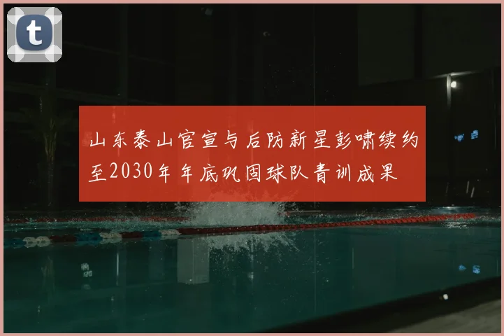 山东泰山官宣与后防新星彭啸续约至2030年年底巩固球队青训成果