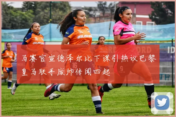 马赛官宣德泽尔比下课引热议巴黎皇马联手废帅传闻四起