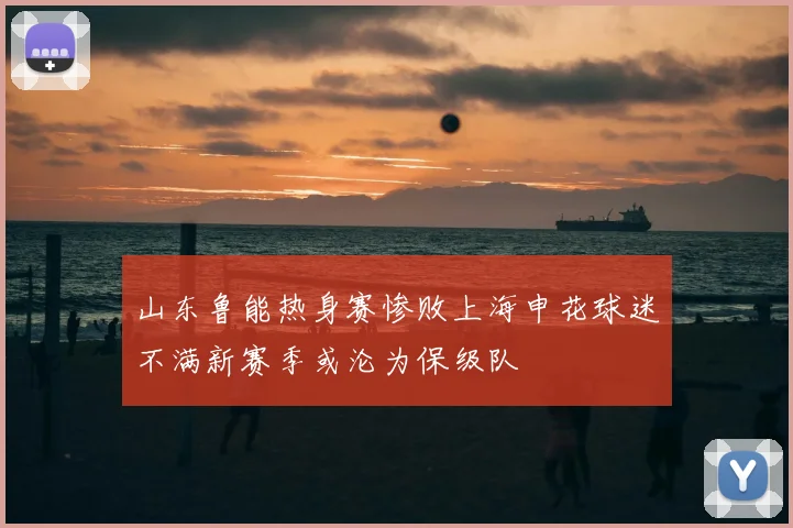 山东鲁能热身赛惨败上海申花球迷不满新赛季或沦为保级队