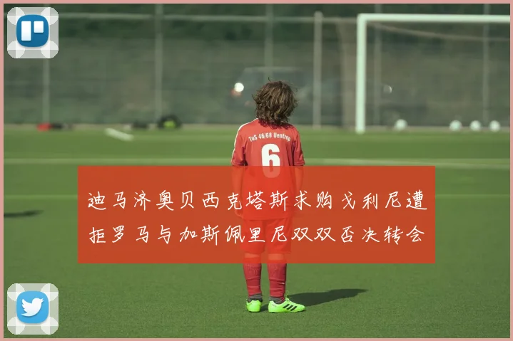 迪马济奥贝西克塔斯求购戈利尼遭拒罗马与加斯佩里尼双双否决转会