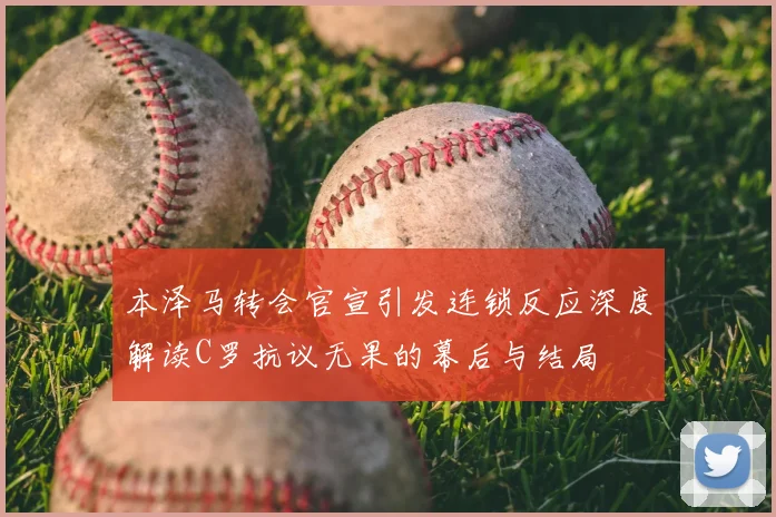 本泽马转会官宣引发连锁反应深度解读C罗抗议无果的幕后与结局